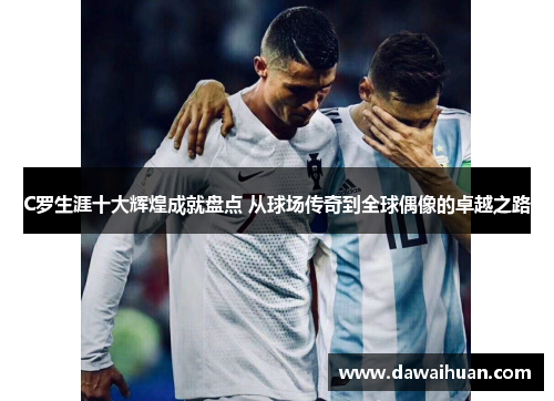 C罗生涯十大辉煌成就盘点 从球场传奇到全球偶像的卓越之路