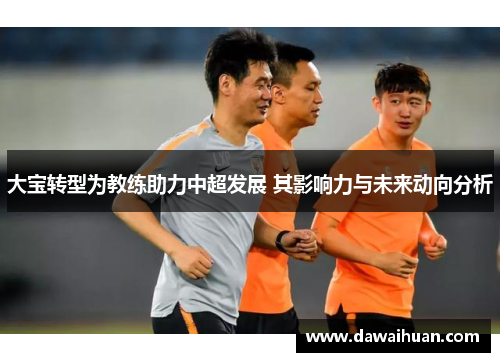 大宝转型为教练助力中超发展 其影响力与未来动向分析