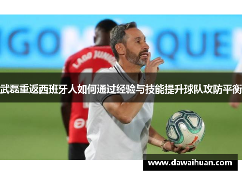 武磊重返西班牙人如何通过经验与技能提升球队攻防平衡