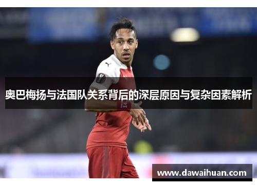 奥巴梅扬与法国队关系背后的深层原因与复杂因素解析